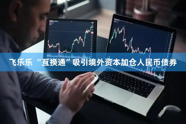 飞乐乐 “互换通”吸引境外资本加仓人民币债券