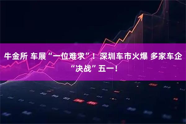 牛金所 车展“一位难求”！深圳车市火爆 多家车企“决战”五一！