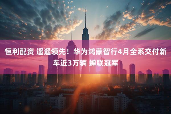 恒利配资 遥遥领先！华为鸿蒙智行4月全系交付新车近3万辆 蝉联冠军