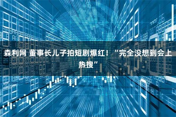 森利网 董事长儿子拍短剧爆红！“完全没想到会上热搜”