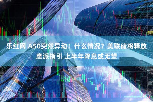 乐红网 A50突然异动！什么情况？美联储将释放鹰派指引 上半年降息或无望