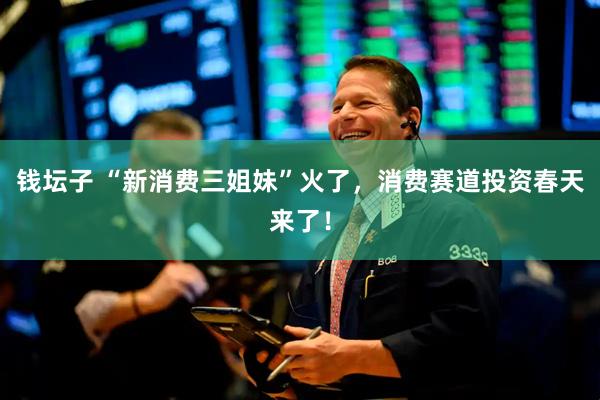 钱坛子 “新消费三姐妹”火了，消费赛道投资春天来了！