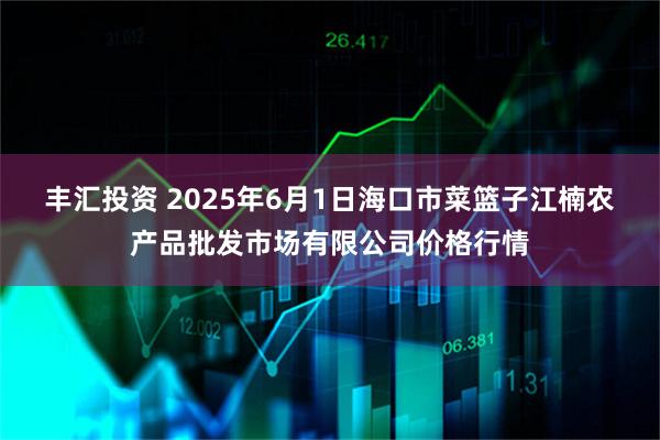 丰汇投资 2025年6月1日海口市菜篮子江楠农产品批发市场有限公司价格行情
