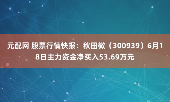 元配网 股票行情快报：秋田微（300939）6月18日主力资金净买入53.69万元