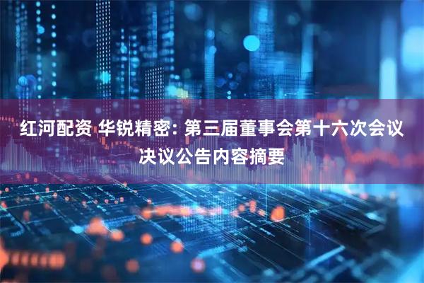 红河配资 华锐精密: 第三届董事会第十六次会议决议公告内容摘要