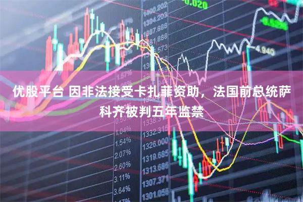 优股平台 因非法接受卡扎菲资助，法国前总统萨科齐被判五年监禁