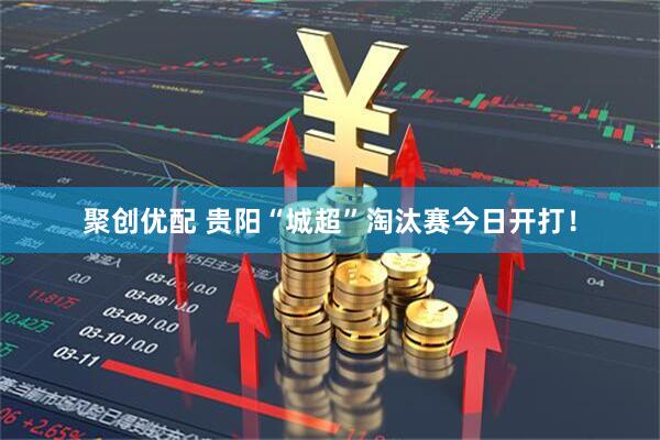 聚创优配 贵阳“城超”淘汰赛今日开打！