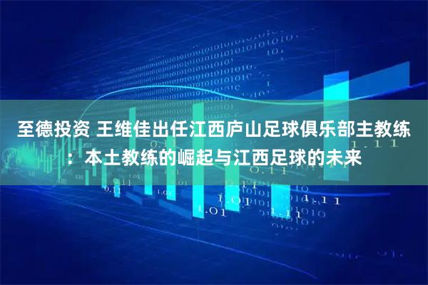 至德投资 王维佳出任江西庐山足球俱乐部主教练：本土教练的崛起与江西足球的未来