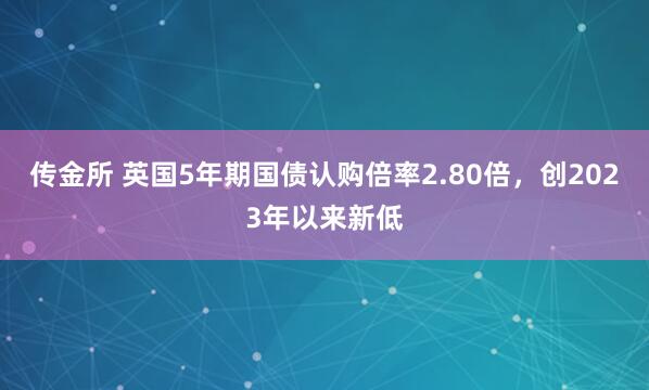 传金所 英国5年期国债认购倍率2.80倍，创2023年以来新低