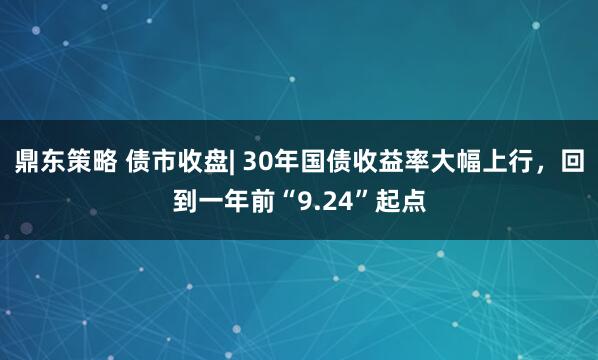 鼎东策略 债市收盘| 30年国债收益率大幅上行，回到一年前“9.24”起点