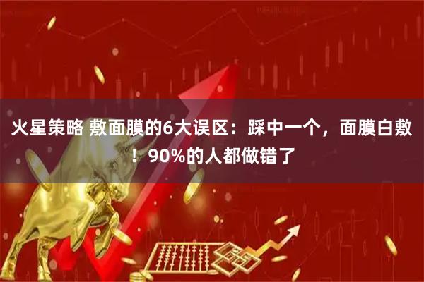 火星策略 敷面膜的6大误区：踩中一个，面膜白敷！90%的人都做错了