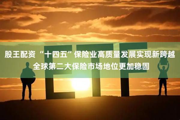 股王配资 “十四五”保险业高质量发展实现新跨越 全球第二大保险市场地位更加稳固