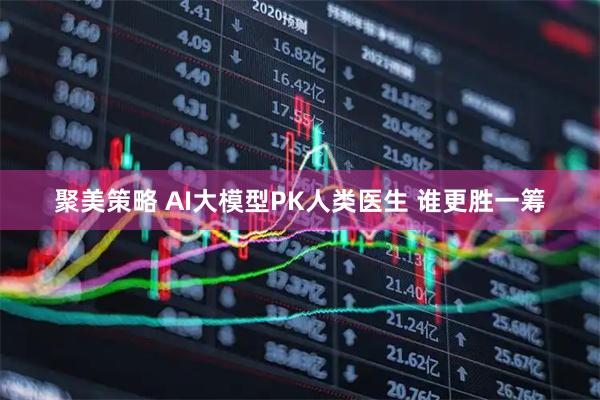 聚美策略 AI大模型PK人类医生 谁更胜一筹