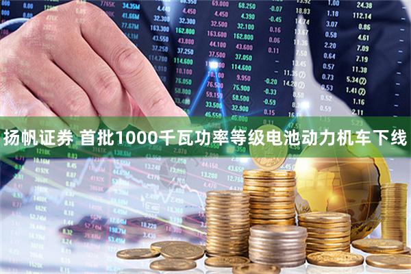 扬帆证券 首批1000千瓦功率等级电池动力机车下线