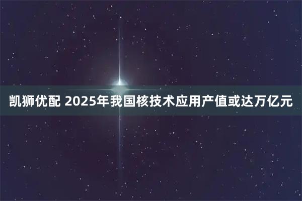 凯狮优配 2025年我国核技术应用产值或达万亿元