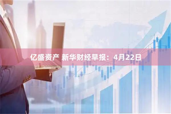亿盛资产 新华财经早报：4月22日