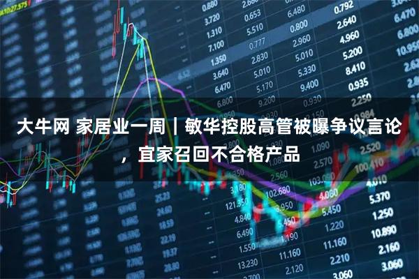 大牛网 家居业一周｜敏华控股高管被曝争议言论，宜家召回不合格产品