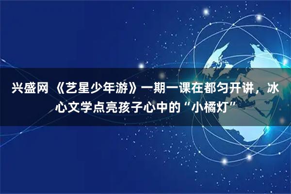 兴盛网 《艺星少年游》一期一课在都匀开讲，冰心文学点亮孩子心中的“小橘灯”