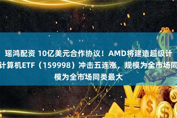 瑶鸿配资 10亿美元合作协议！AMD将建造超级计算机，计算机ETF（159998）冲击五连涨，规模为全市场同类最大
