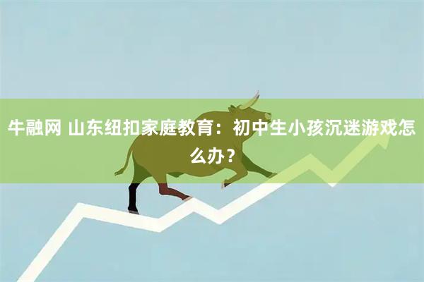 牛融网 山东纽扣家庭教育：初中生小孩沉迷游戏怎么办？