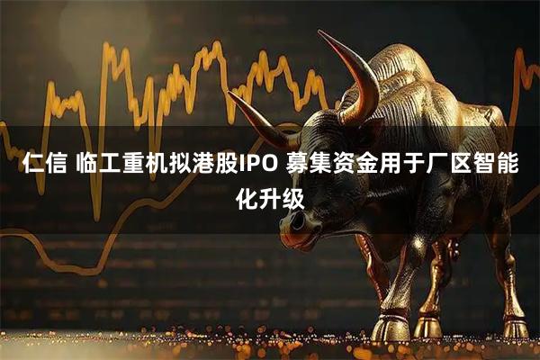 仁信 临工重机拟港股IPO 募集资金用于厂区智能化升级