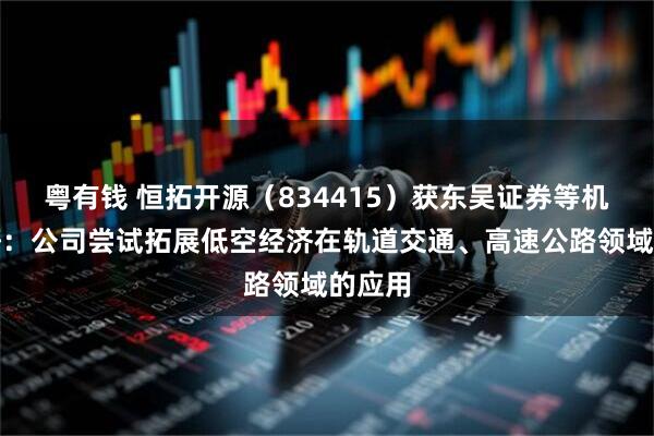 粤有钱 恒拓开源（834415）获东吴证券等机构调研：公司尝试拓展低空经济在轨道交通、高速公路领域的应用