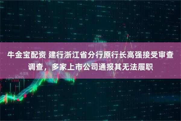 牛金宝配资 建行浙江省分行原行长高强接受审查调查，多家上市公司通报其无法履职