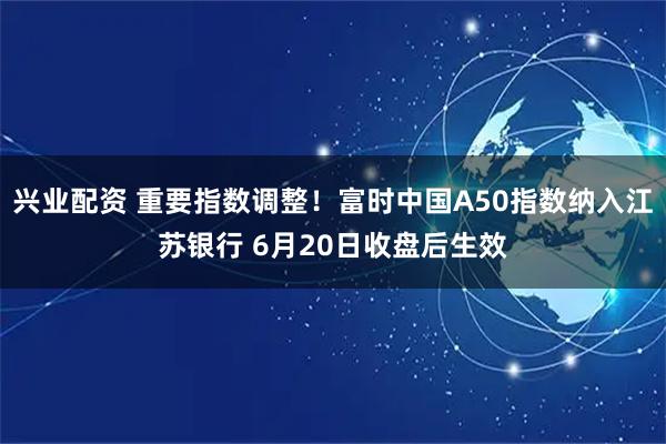 兴业配资 重要指数调整！富时中国A50指数纳入江苏银行 6月20日收盘后生效