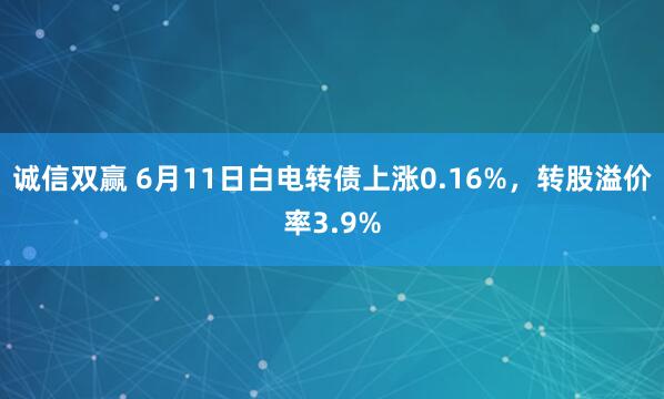诚信双赢 6月11日白电转债上涨0.16%，转股溢价率3.9%