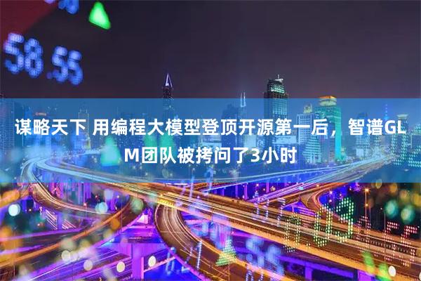 谋略天下 用编程大模型登顶开源第一后，智谱GLM团队被拷问了3小时