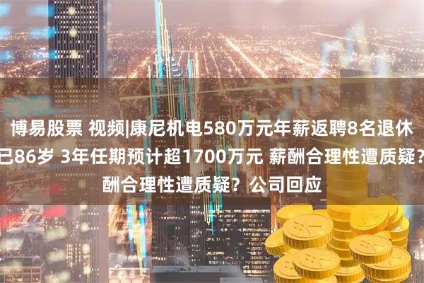 博易股票 视频|康尼机电580万元年薪返聘8名退休高管 一人已86岁 3年任期预计超1700万元 薪酬合理性遭质疑？公司回应