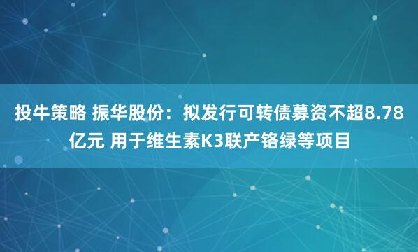投牛策略 振华股份：拟发行可转债募资不超8.78亿元 用于维生素K3联产铬绿等项目