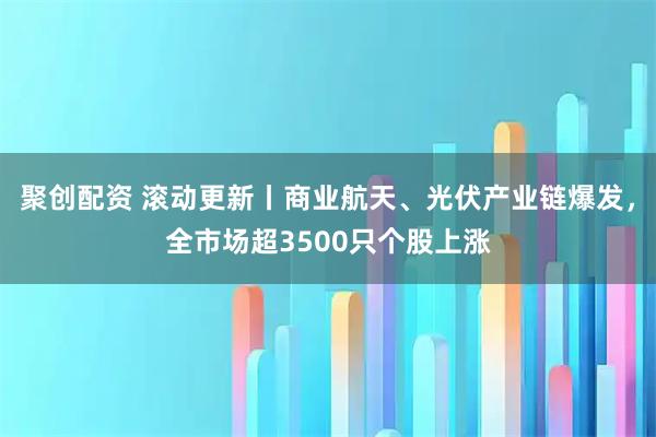 聚创配资 滚动更新丨商业航天、光伏产业链爆发，全市场超3500只个股上涨