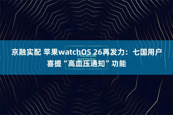 京融实配 苹果watchOS 26再发力：七国用户喜提“高血压通知”功能