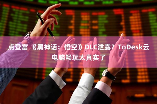 点登富 《黑神话：悟空》DLC泄露？ToDesk云电脑畅玩太真实了